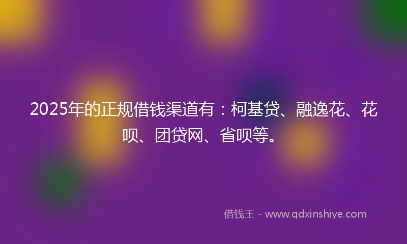 2025年的正规借钱渠道有：柯基贷、融逸花、花呗、团贷网、省呗等。