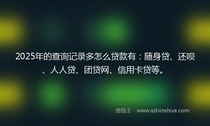 2025年的查询记录多怎么贷款有:随身贷、还呗、人人贷、团贷网、信用卡贷等。