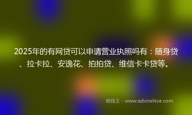 2025年的有网贷可以申请营业执照吗有：随身贷、拉卡拉、安逸花、拍拍贷、维信卡卡贷等。