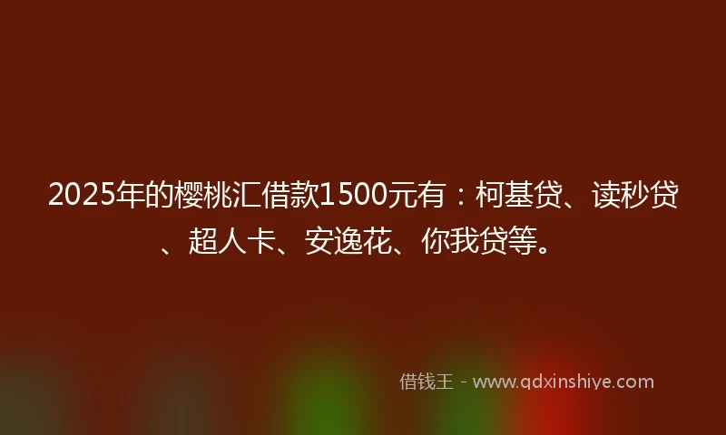 2025年的樱桃汇借款1500元有：柯基贷、读秒贷、超人卡、安逸花、你我贷等。