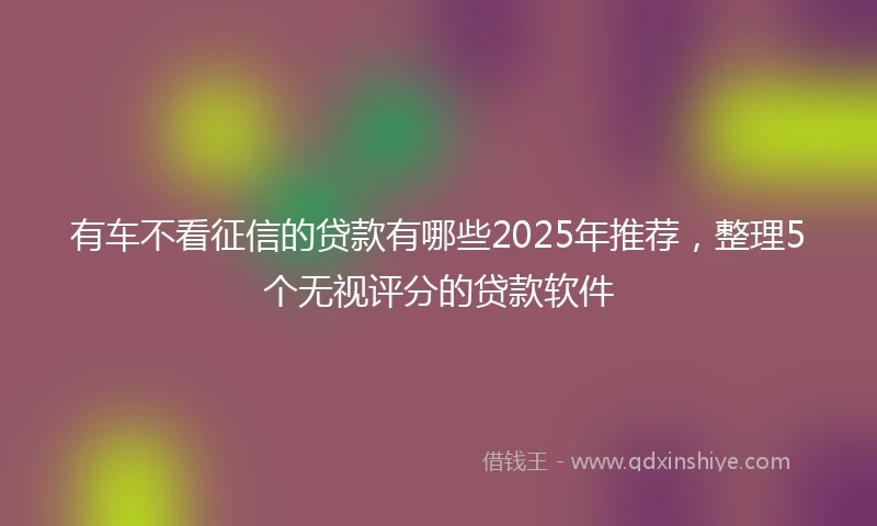 有车不看征信的贷款有哪些2025年推荐，整理5个无视评分的贷款软件