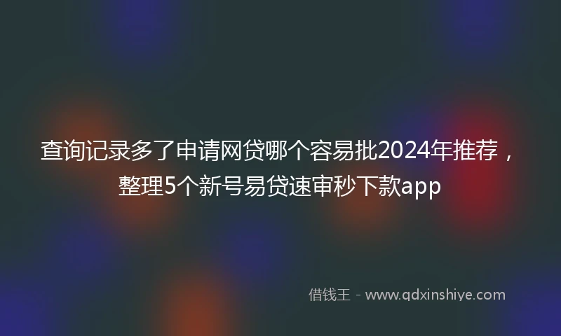 查询记录多了申请网贷哪个容易批2024年推荐，整理5个新号易贷速审秒下款app