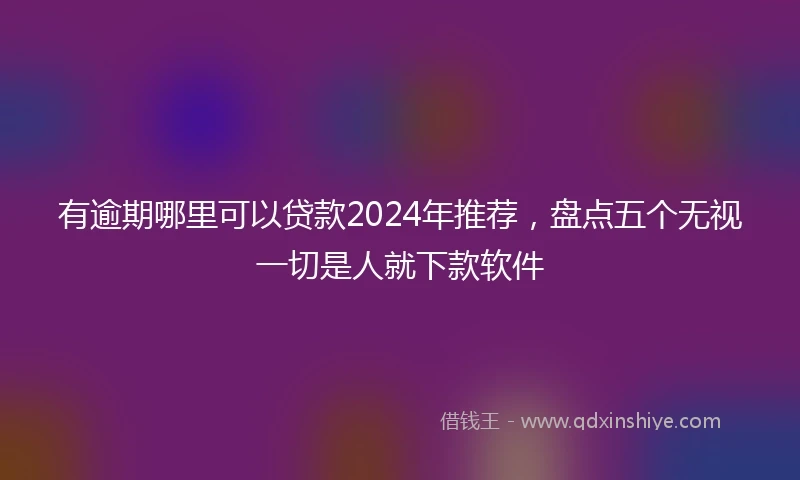 有逾期哪里可以贷款2024年推荐，盘点五个无视一切是人就下款软件
