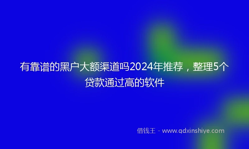 有靠谱的黑户大额渠道吗2024年推荐，整理5个贷款通过高的软件