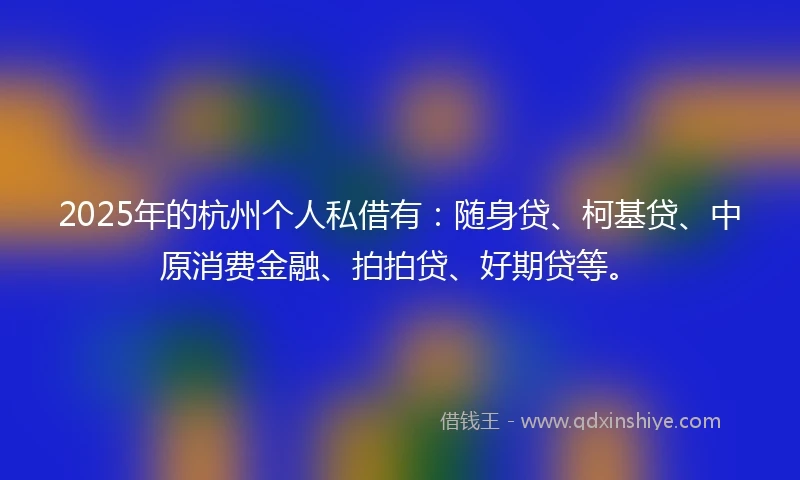 2025年的杭州个人私借有：随身贷、柯基贷、中原消费金融、拍拍贷、好期贷等。