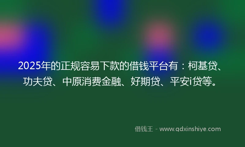 2025年的正规容易下款的借钱平台有：柯基贷、功夫贷、中原消费金融、好期贷、平安i贷等。