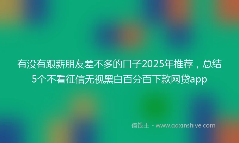 有没有跟薪朋友差不多的口子2025年推荐，总结5个不看征信无视黑白百分百下款网贷app