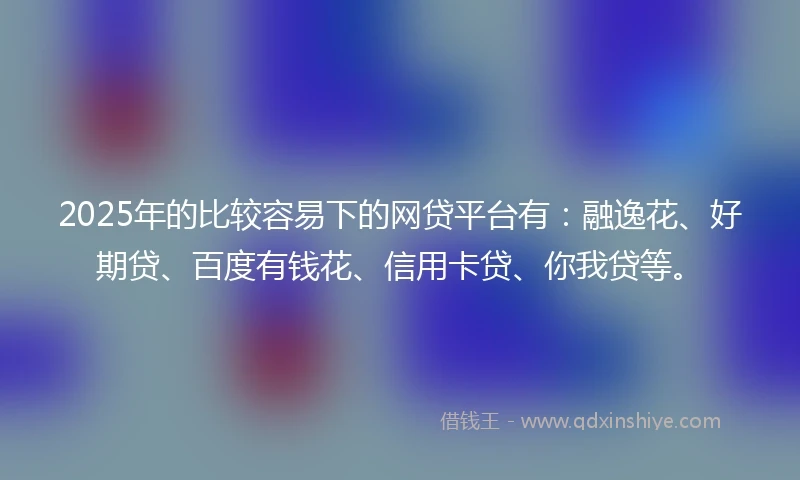 2025年的比较容易下的网贷平台有：融逸花、好期贷、百度有钱花、信用卡贷、你我贷等。