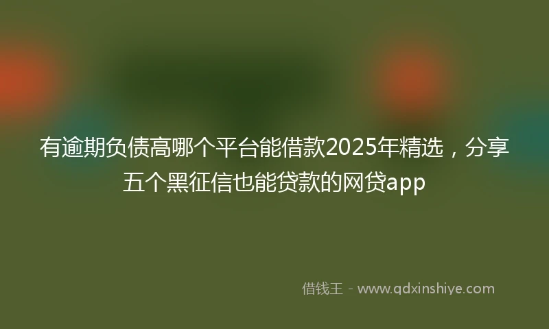 有逾期负债高哪个平台能借款2025年精选，分享五个黑征信也能贷款的网贷app