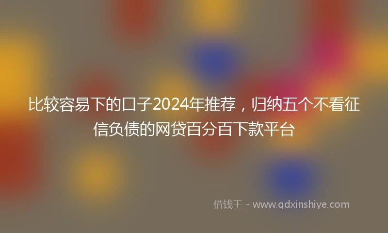 比较容易下的口子2024年推荐，归纳五个不看征信负债的网贷百分百下款平台
