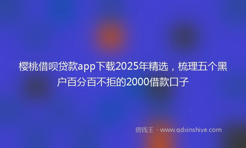 樱桃借呗贷款app下载2025年精选，梳理五个黑户百分百不拒的2000借款口子
