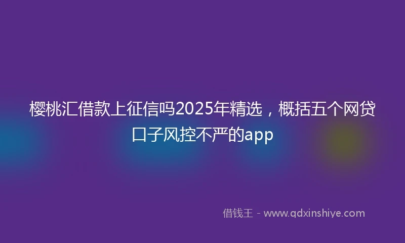 樱桃汇借款上征信吗2025年精选，概括五个网贷口子风控不严的app