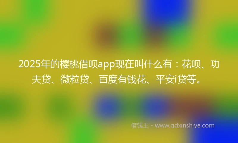 2025年的樱桃借呗app现在叫什么有：花呗、功夫贷、微粒贷、百度有钱花、平安i贷等。
