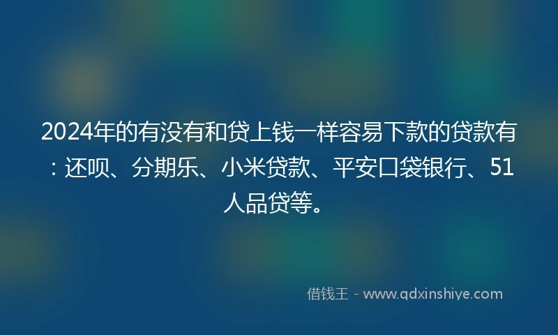 2024年的有没有和贷上钱一样容易下款的贷款有：还呗、分期乐、小米贷款、平安口袋银行、51人品贷等。