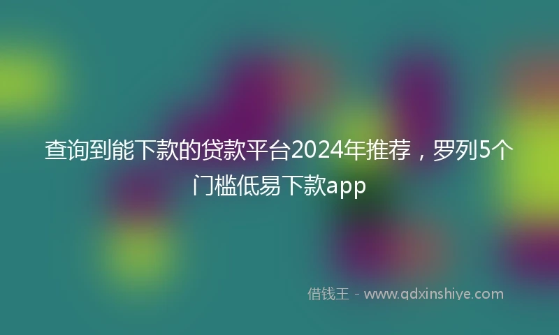 查询到能下款的贷款平台2024年推荐，罗列5个门槛低易下款app