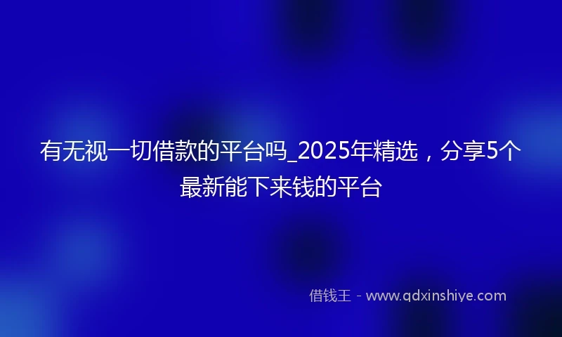 有无视一切借款的平台吗_2025年精选，分享5个最新能下来钱的平台