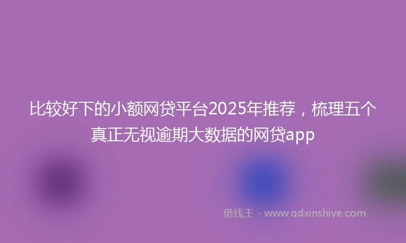 比较好下的小额网贷平台2025年推荐，梳理五个真正无视逾期大数据的网贷app