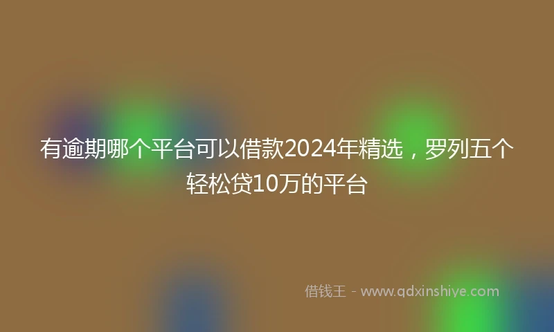 有逾期哪个平台可以借款2024年精选，罗列五个轻松贷10万的平台