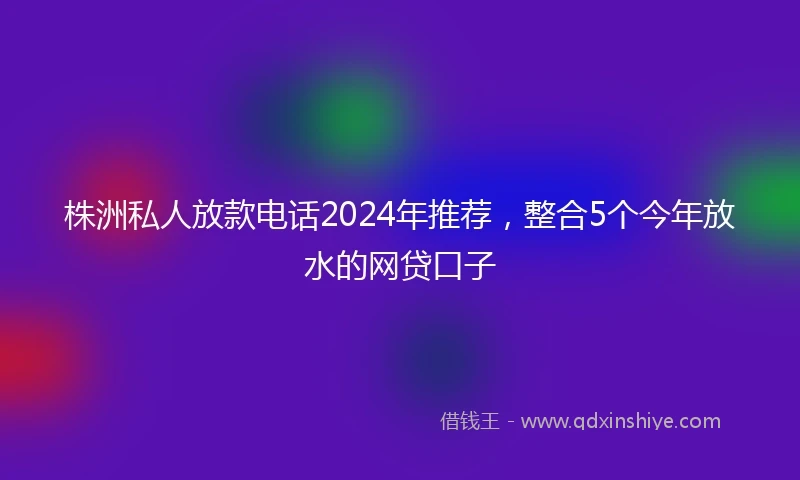 株洲私人放款电话2024年推荐，整合5个今年放水的网贷口子