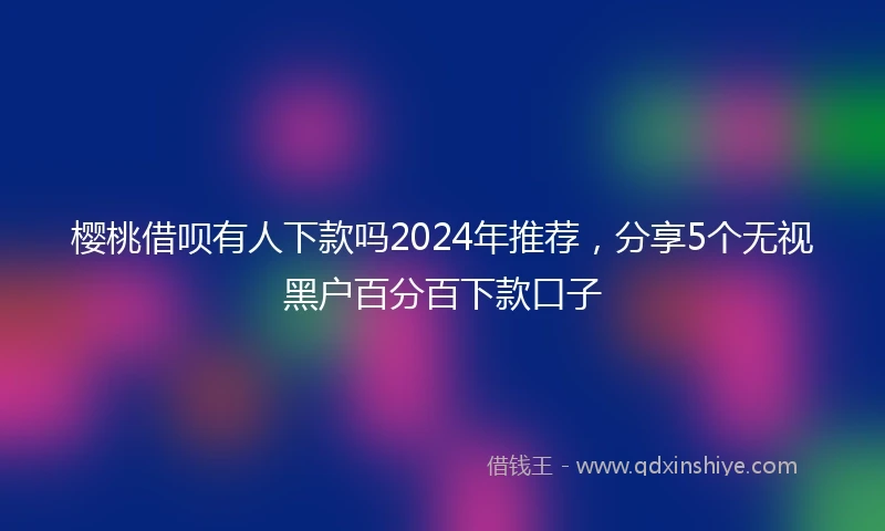 樱桃借呗有人下款吗2024年推荐，分享5个无视黑户百分百下款口子