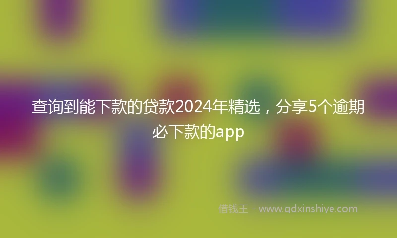 查询到能下款的贷款2024年精选，分享5个逾期必下款的app