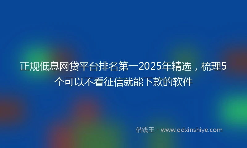 正规低息网贷平台排名第一2025年精选，梳理5个可以不看征信就能下款的软件