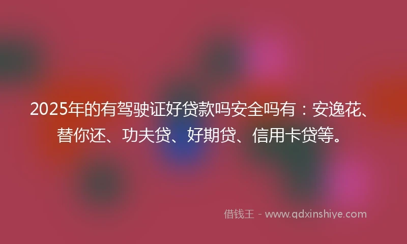 2025年的有驾驶证好贷款吗安全吗有：安逸花、替你还、功夫贷、好期贷、信用卡贷等。