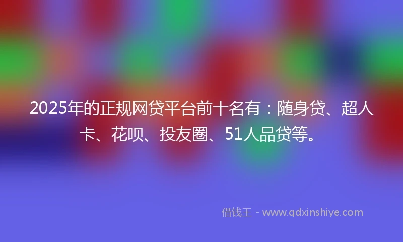 2025年的正规网贷平台前十名有：随身贷、超人卡、花呗、投友圈、51人品贷等。