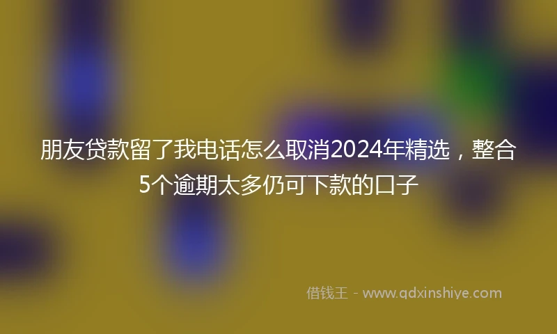 朋友贷款留了我电话怎么取消2024年精选，整合5个逾期太多仍可下款的口子