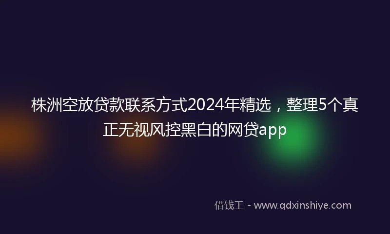 株洲空放贷款联系方式2024年精选，整理5个真正无视风控黑白的网贷app