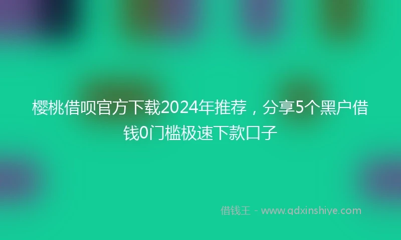 樱桃借呗官方下载2024年推荐，分享5个黑户借钱0门槛极速下款口子