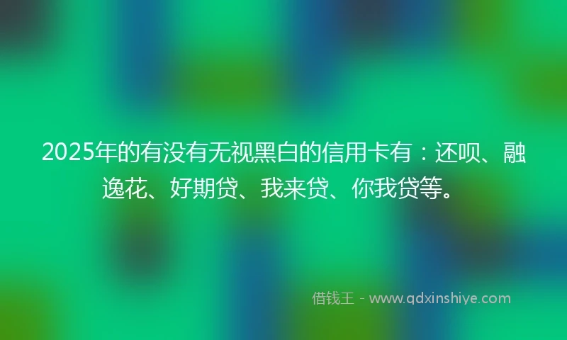2025年的有没有无视黑白的信用卡有：还呗、融逸花、好期贷、我来贷、你我贷等。
