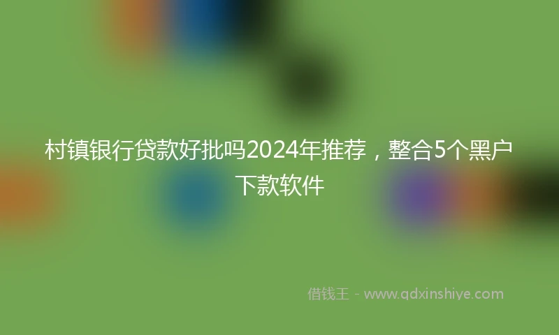 村镇银行贷款好批吗2024年推荐，整合5个黑户下款软件