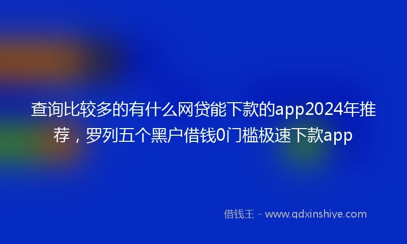 查询比较多的有什么网贷能下款的app2024年推荐,罗列五个黑户借钱0门槛极速下款app