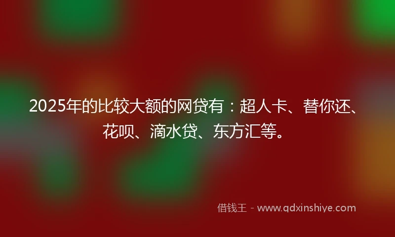 2025年的比较大额的网贷有：超人卡、替你还、花呗、滴水贷、东方汇等。