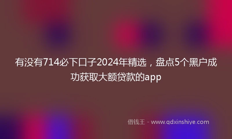 有没有714必下口子2024年精选，盘点5个黑户成功获取大额贷款的app