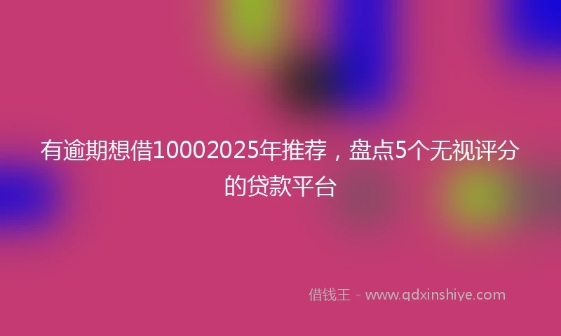 有逾期想借10002025年推荐，盘点5个无视评分的贷款平台