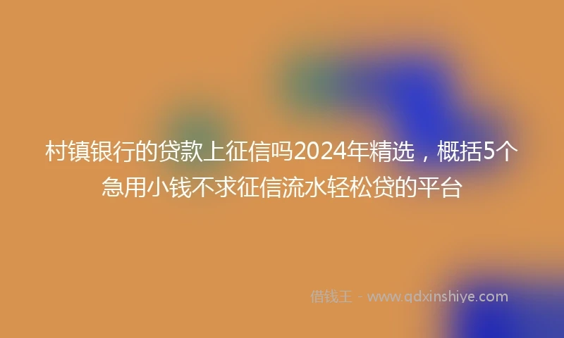村镇银行的贷款上征信吗2024年精选，概括5个急用小钱不求征信流水轻松贷的平台