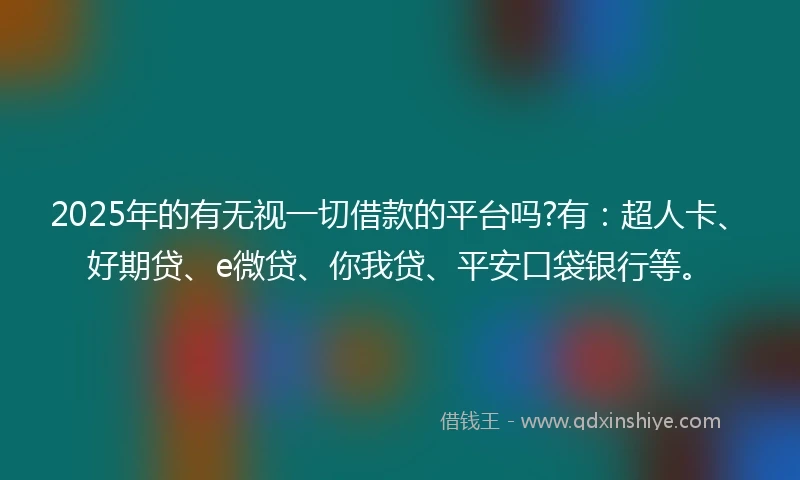 2025年的有无视一切借款的平台吗?有：超人卡、好期贷、e微贷、你我贷、平安口袋银行等。