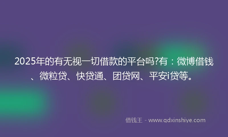 2025年的有无视一切借款的平台吗?有：微博借钱、微粒贷、快贷通、团贷网、平安i贷等。