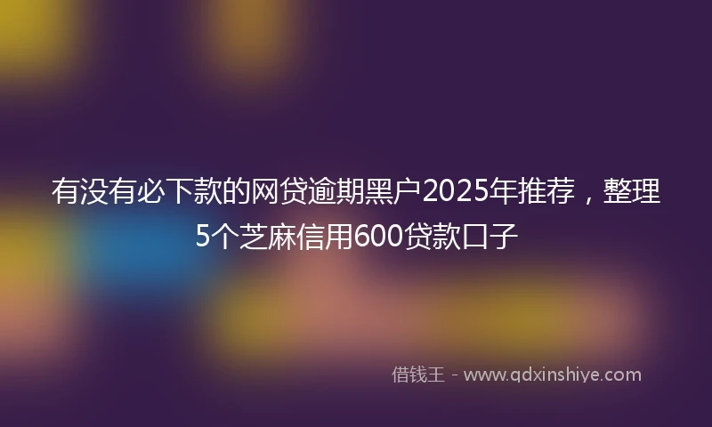 有没有必下款的网贷逾期黑户2025年推荐，整理5个芝麻信用600贷款口子