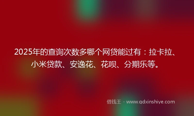 2025年的查询次数多哪个网贷能过有：拉卡拉、小米贷款、安逸花、花呗、分期乐等。