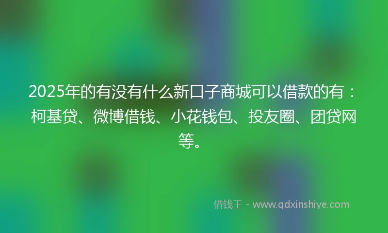 2025年的有没有什么新口子商城可以借款的有：柯基贷、微博借钱、小花钱包、投友圈、团贷网等。
