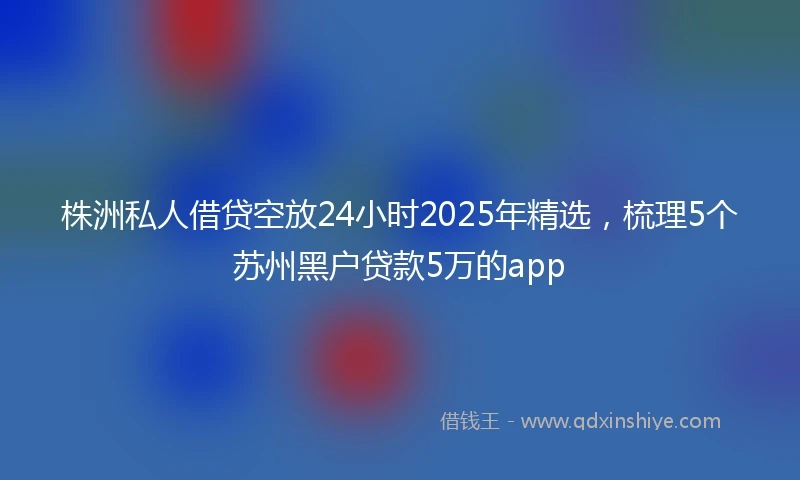 株洲私人借贷空放24小时2025年精选，梳理5个苏州黑户贷款5万的app