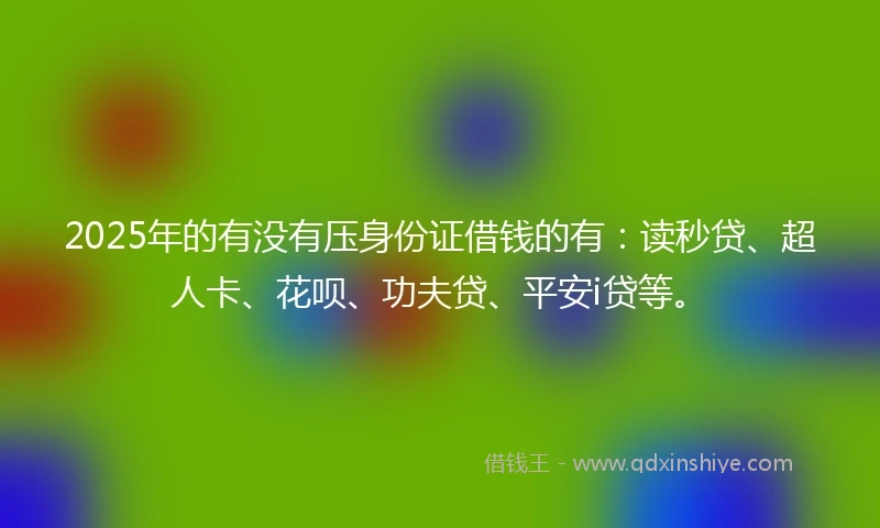 2025年的有没有压身份证借钱的有：读秒贷、超人卡、花呗、功夫贷、平安i贷等。
