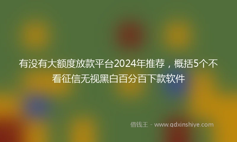 有没有大额度放款平台2024年推荐，概括5个不看征信无视黑白百分百下款软件