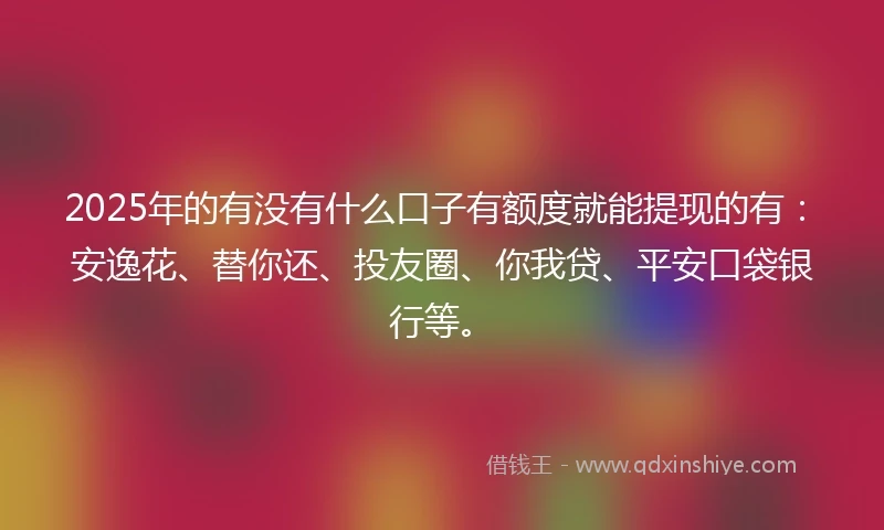 2025年的有没有什么口子有额度就能提现的有：安逸花、替你还、投友圈、你我贷、平安口袋银行等。