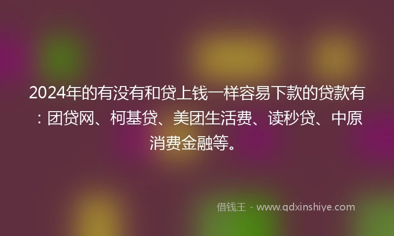 2024年的有没有和贷上钱一样容易下款的贷款有：团贷网、柯基贷、美团生活费、读秒贷、中原消费金融等。