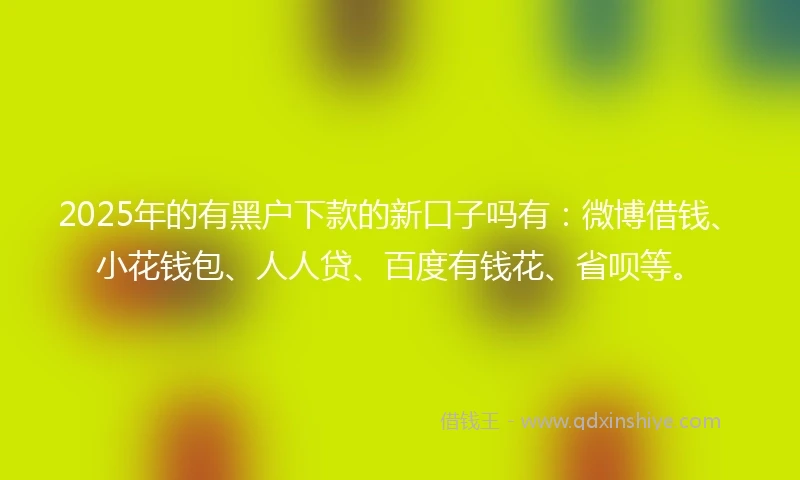 2025年的有黑户下款的新口子吗有：微博借钱、小花钱包、人人贷、百度有钱花、省呗等。