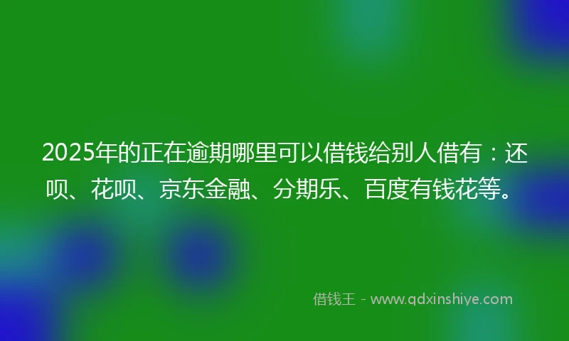 2025年的正在逾期哪里可以借钱给别人借有：还呗、花呗、京东金融、分期乐、百度有钱花等。